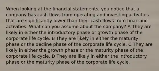 When looking at the <a href='https://www.questionai.com/knowledge/kFBJaQCz4b-financial-statements' class='anchor-knowledge'>financial statements</a>, you notice that a company has cash flows from operating and investing activities that are significantly lower than their cash flows from financing activities. What can you assume about the company? A They are likely in either the introductory phase or growth phase of the corporate life cycle. B They are likely in either the maturity phase or the decline phase of the corporate life cycle. C They are likely in either the growth phase or the maturity phase of the corporate life cycle. D They are likely in either the introductory phase or the maturity phase of the corporate life cycle.