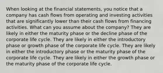 When looking at the financial statements, you notice that a company has cash flows from operating and investing activities that are significantly lower than their cash flows from financing activities. What can you assume about the company? They are likely in either the maturity phase or the decline phase of the corporate life cycle. They are likely in either the introductory phase or growth phase of the corporate life cycle. They are likely in either the introductory phase or the maturity phase of the corporate life cycle. They are likely in either the growth phase or the maturity phase of the corporate life cycle.