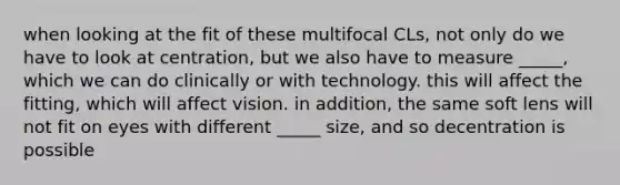 when looking at the fit of these multifocal CLs, not only do we have to look at centration, but we also have to measure _____, which we can do clinically or with technology. this will affect the fitting, which will affect vision. in addition, the same soft lens will not fit on eyes with different _____ size, and so decentration is possible