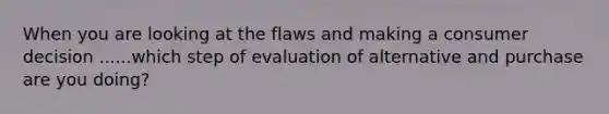 When you are looking at the flaws and making a consumer decision ......which step of evaluation of alternative and purchase are you doing?