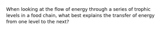 When looking at the flow of energy through a series of trophic levels in a food chain, what best explains the transfer of energy from one level to the next?