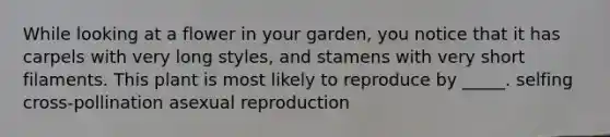 While looking at a flower in your garden, you notice that it has carpels with very long styles, and stamens with very short filaments. This plant is most likely to reproduce by _____. selfing cross-pollination asexual reproduction