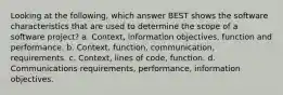 Looking at the following, which answer BEST shows the software characteristics that are used to determine the scope of a software project? a. Context, information objectives, function and performance. b. Context, function, communication, requirements. c. Context, lines of code, function. d. Communications requirements, performance, information objectives.