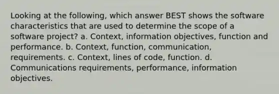 Looking at the following, which answer BEST shows the software characteristics that are used to determine the scope of a software project? a. Context, information objectives, function and performance. b. Context, function, communication, requirements. c. Context, lines of code, function. d. Communications requirements, performance, information objectives.