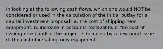 In looking at the following cash​ flows, which one would NOT be considered or used in the calculation of the initial outlay for a capital investment​ proposal? a. the cost of shipping new equipment. b. increase in accounts receivable. c. the cost of issuing new bonds if the project is financed by a new bond issue. d. the cost of installing new equipment.