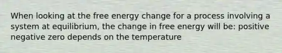 When looking at the free energy change for a process involving a system at equilibrium, the change in free energy will be: positive negative zero depends on the temperature