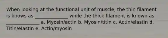 When looking at the functional unit of muscle, the thin filament is knows as ______________ while the thick filament is known as ______________ a. Myosin/actin b. Myosin/titin c. Actin/elastin d. Titin/elastin e. Actin/myosin