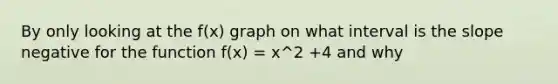 By only looking at the f(x) graph on what interval is the slope negative for the function f(x) = x^2 +4 and why