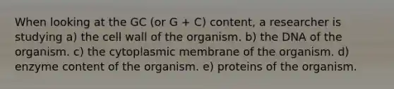 When looking at the GC (or G + C) content, a researcher is studying a) the cell wall of the organism. b) the DNA of the organism. c) the cytoplasmic membrane of the organism. d) enzyme content of the organism. e) proteins of the organism.