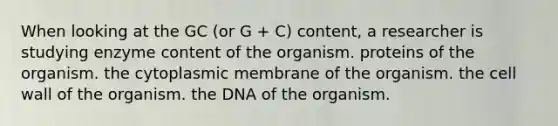 When looking at the GC (or G + C) content, a researcher is studying enzyme content of the organism. proteins of the organism. the cytoplasmic membrane of the organism. the cell wall of the organism. the DNA of the organism.