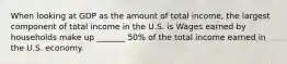 When looking at GDP as the amount of total​ income, the largest component of total income in the U.S. is Wages earned by households make up _______ ​50% of the total income earned in the U.S. economy.