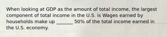 When looking at GDP as the amount of total​ income, the largest component of total income in the U.S. is Wages earned by households make up _______ ​50% of the total income earned in the U.S. economy.