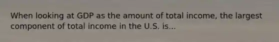 When looking at GDP as the amount of total​ income, the largest component of total income in the U.S. is...