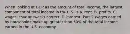 When looking at GDP as the amount of total​ income, the largest component of total income in the U.S. is A. rent. B. profits. C. wages. Your answer is correct. D. interest. Part 2 Wages earned by households make up greater than ​50% of the total income earned in the U.S. economy.