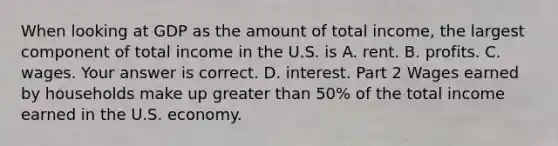 When looking at GDP as the amount of total​ income, the largest component of total income in the U.S. is A. rent. B. profits. C. wages. Your answer is correct. D. interest. Part 2 Wages earned by households make up greater than ​50% of the total income earned in the U.S. economy.