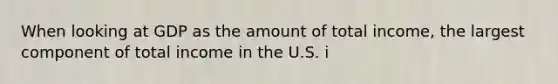 When looking at GDP as the amount of total​ income, the largest component of total income in the U.S. i