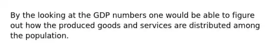 By the looking at the GDP numbers one would be able to figure out how the produced goods and services are distributed among the population.