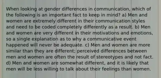 When looking at gender differences in communication, which of the following is an important fact to keep in mind? a) Men and women are extremely different in their communication styles and need to be coded completely differently as a result. b) Men and women are very different in their motivations and emotions, so a single explanation as to why a communicative event happened will never be adequate. c) Men and women are more similar than they are different; perceived differences between men and women are often the result of stereotypes and not fact. d) Men and women are somewhat different, and it is likely that men will be less willing to talk about their feelings than women.