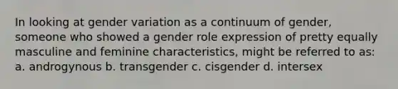 In looking at gender variation as a continuum of gender, someone who showed a gender role expression of pretty equally masculine and feminine characteristics, might be referred to as: a. androgynous b. transgender c. cisgender d. intersex