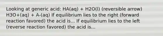 Looking at generic acid: HA(aq) + H2O(l) (reversible arrow) H3O+(aq) + A-(aq) If equilibrium lies to the right (forward reaction favored) the acid is... If equilibrium lies to the left (reverse reaction favored) the acid is...