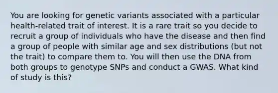 You are looking for genetic variants associated with a particular health-related trait of interest. It is a rare trait so you decide to recruit a group of individuals who have the disease and then find a group of people with similar age and sex distributions (but not the trait) to compare them to. You will then use the DNA from both groups to genotype SNPs and conduct a GWAS. What kind of study is this?