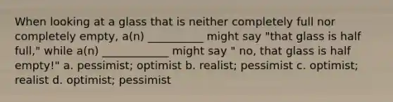 When looking at a glass that is neither completely full nor completely empty, a(n) __________ might say "that glass is half full," while a(n) ____________ might say " no, that glass is half empty!" a. pessimist; optimist b. realist; pessimist c. optimist; realist d. optimist; pessimist