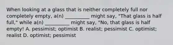 When looking at a glass that is neither completely full nor completely empty, a(n) __________ might say, "That glass is half full," while a(n) __________ might say, "No, that glass is half empty! A. pessimist; optimist B. realist; pessimist C. optimist; realist D. optimist; pessimist