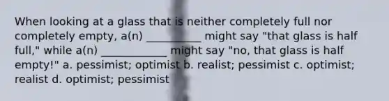 When looking at a glass that is neither completely full nor completely empty, a(n) __________ might say "that glass is half full," while a(n) ____________ might say "no, that glass is half empty!" a. pessimist; optimist b. realist; pessimist c. optimist; realist d. optimist; pessimist