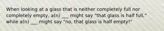 When looking at a glass that is neither completely full nor completely empty, a(n) ___ might say "that glass is half full," while a(n) ___ might say "no, that glass is half empty!"