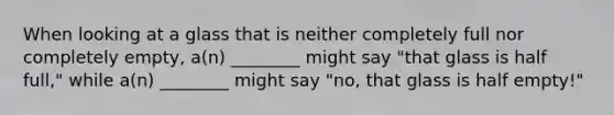 When looking at a glass that is neither completely full nor completely empty, a(n) ________ might say "that glass is half full," while a(n) ________ might say "no, that glass is half empty!"