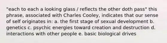 "each to each a looking glass / reflects the other doth pass" this phrase, associated with Charles Cooley, indicates that our sense of self originates in: a. the first stage of sexual development b. genetics c. psychic energies toward creation and destruction d. interactions with other people e. basic biological drives