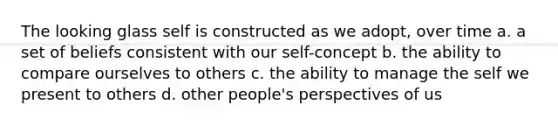 The looking glass self is constructed as we adopt, over time a. a set of beliefs consistent with our self-concept b. the ability to compare ourselves to others c. the ability to manage the self we present to others d. other people's perspectives of us