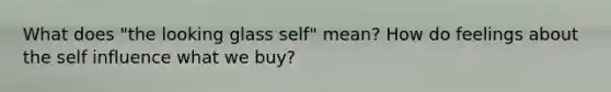 What does "the looking glass self" mean? How do feelings about the self influence what we buy?