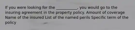 If you were looking for the ___________, you would go to the insuring agreement in the property policy. Amount of coverage Name of the insured List of the named perils Specific term of the policy