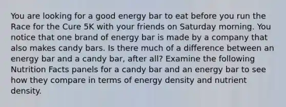 You are looking for a good energy bar to eat before you run the Race for the Cure 5K with your friends on Saturday morning. You notice that one brand of energy bar is made by a company that also makes candy bars. Is there much of a difference between an energy bar and a candy bar, after all? Examine the following Nutrition Facts panels for a candy bar and an energy bar to see how they compare in terms of energy density and nutrient density.