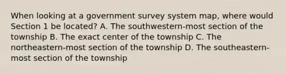 When looking at a government survey system map, where would Section 1 be located? A. The southwestern-most section of the township B. The exact center of the township C. The northeastern-most section of the township D. The southeastern-most section of the township