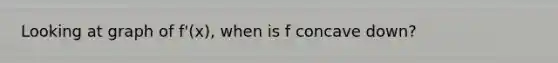 Looking at graph of f'(x), when is f concave down?