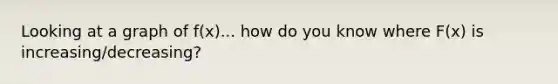 Looking at a graph of f(x)... how do you know where F(x) is increasing/decreasing?