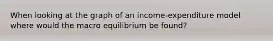 When looking at the graph of an income-expenditure model where would the macro equilibrium be found?