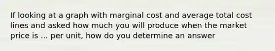 If looking at a graph with marginal cost and average total cost lines and asked how much you will produce when the market price is ... per unit, how do you determine an answer