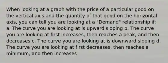 When looking at a graph with the price of a particular good on the vertical axis and the quantity of that good on the horizontal axis, you can tell you are looking at a "Demand" relationship if: a. The curve you are looking at is upward sloping b. The curve you are looking at first increases, then reaches a peak, and then decreases c. The curve you are looking at is downward sloping d. The curve you are looking at first decreases, then reaches a minimum, and then increases