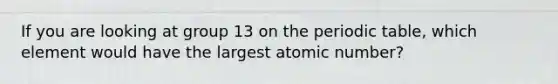 If you are looking at group 13 on the periodic table, which element would have the largest atomic number?