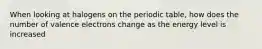 When looking at halogens on the periodic table, how does the number of valence electrons change as the energy level is increased