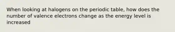 When looking at halogens on the periodic table, how does the number of valence electrons change as the energy level is increased