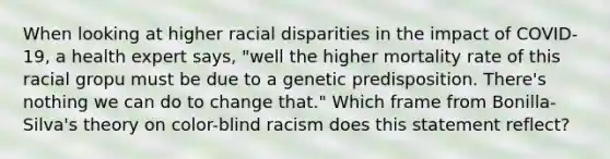 When looking at higher racial disparities in the impact of COVID-19, a health expert says, "well the higher mortality rate of this racial gropu must be due to a genetic predisposition. There's nothing we can do to change that." Which frame from Bonilla-Silva's theory on color-blind racism does this statement reflect?