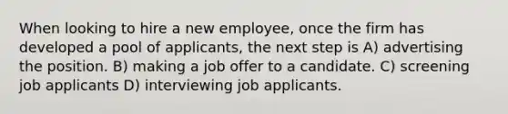 When looking to hire a new employee, once the firm has developed a pool of applicants, the next step is A) advertising the position. B) making a job offer to a candidate. C) screening job applicants D) interviewing job applicants.