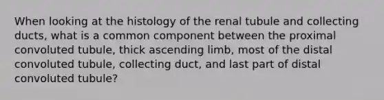 When looking at the histology of the renal tubule and collecting ducts, what is a common component between the proximal convoluted tubule, thick ascending limb, most of the distal convoluted tubule, collecting duct, and last part of distal convoluted tubule?