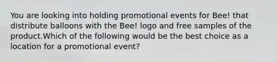 You are looking into holding promotional events for Bee! that distribute balloons with the Bee! logo and free samples of the product.Which of the following would be the best choice as a location for a promotional event?