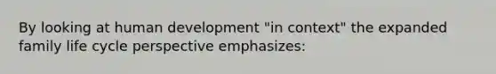 By looking at human development "in context" the expanded family life cycle perspective emphasizes: