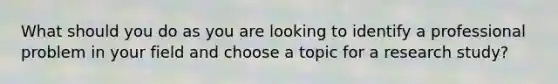 What should you do as you are looking to identify a professional problem in your field and choose a topic for a research study?